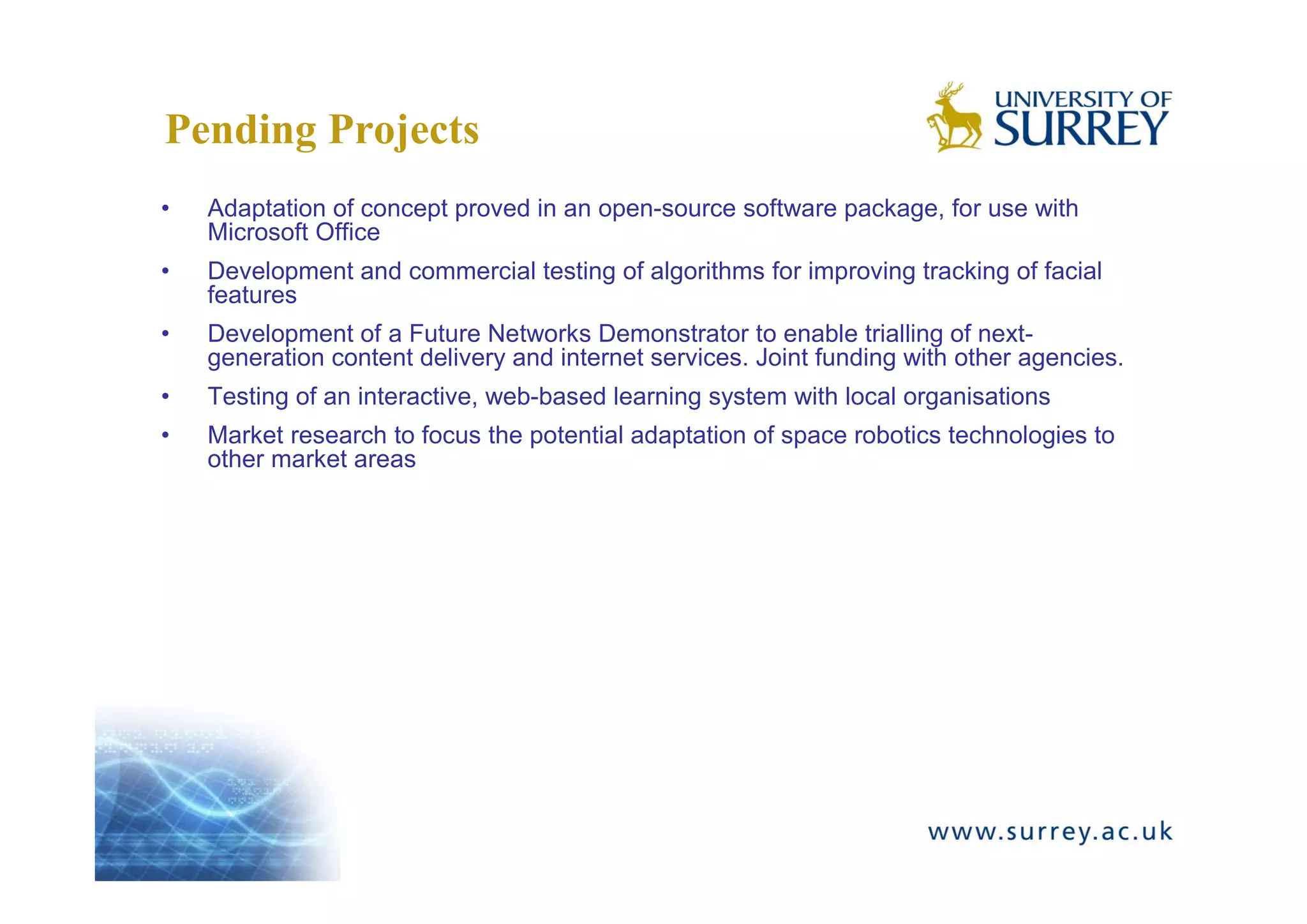 Pending Projects
•   Adaptation of concept proved in an open-source software package, for use with
    Microsoft Office
•   Development and commercial testing of algorithms for improving tracking of facial
    features
•   Development of a Future Networks Demonstrator to enable trialling of next-
    generation content delivery and internet services. Joint funding with other agencies.
•   Testing of an interactive, web-based learning system with local organisations
•   Market research to focus the potential adaptation of space robotics technologies to
    other market areas
 