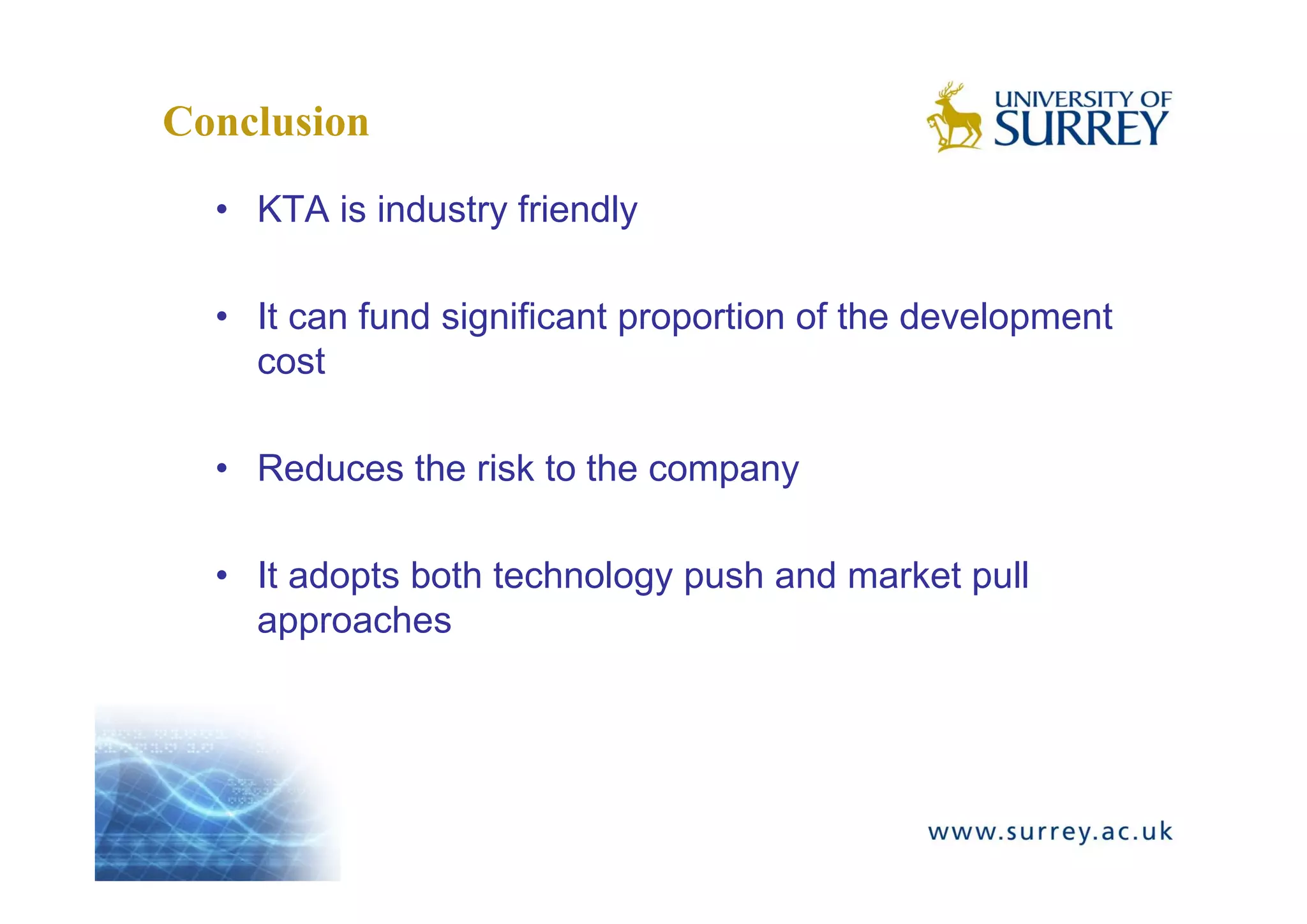 Conclusion
  • KTA is industry friendly

  • It can fund significant proportion of the development
    cost

  • Reduces the risk to the company

  • It adopts both technology push and market pull
    approaches
 