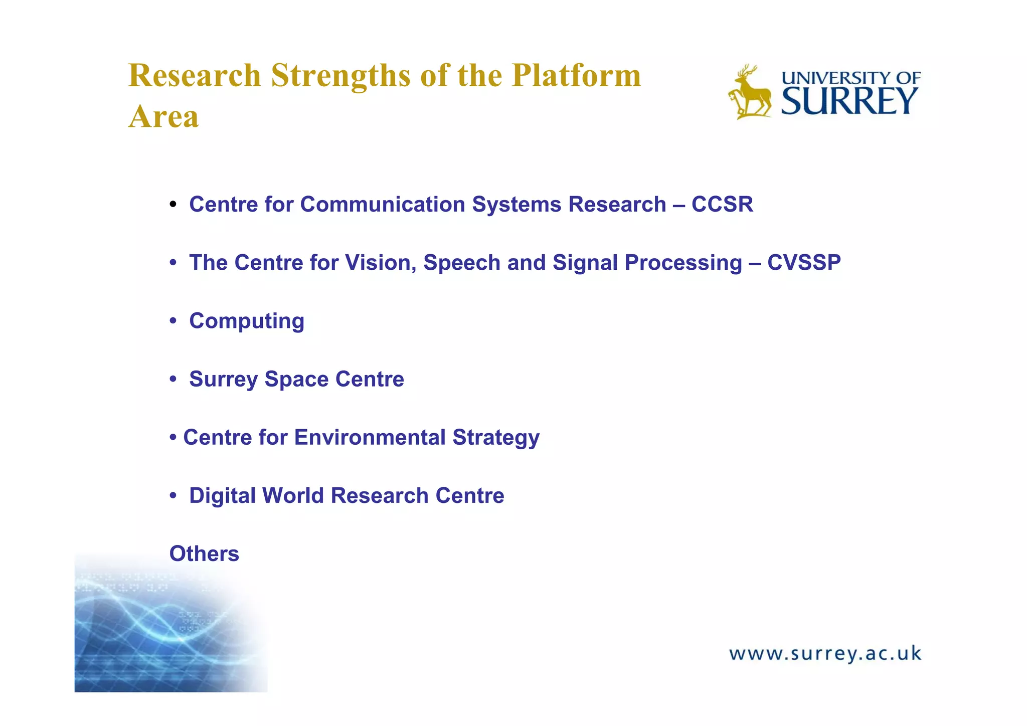 Research Strengths of the Platform
Area

  • Centre for Communication Systems Research – CCSR

  • The Centre for Vision, Speech and Signal Processing – CVSSP

  • Computing

  • Surrey Space Centre

  • Centre for Environmental Strategy

  • Digital World Research Centre

  Others
 