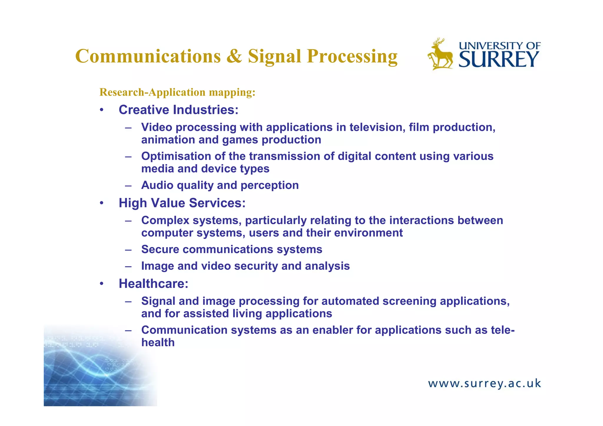Communications & Signal Processing
  Research-Application mapping:
  •   Creative Industries:
       – Video processing with applications in television, film production,
         animation and games production
       – Optimisation of the transmission of digital content using various
         media and device types
       – Audio quality and perception
  •   High Value Services:
       – Complex systems, particularly relating to the interactions between
         computer systems, users and their environment
       – Secure communications systems
       – Image and video security and analysis
  •   Healthcare:
       – Signal and image processing for automated screening applications,
         and for assisted living applications
       – Communication systems as an enabler for applications such as tele-
         health
 