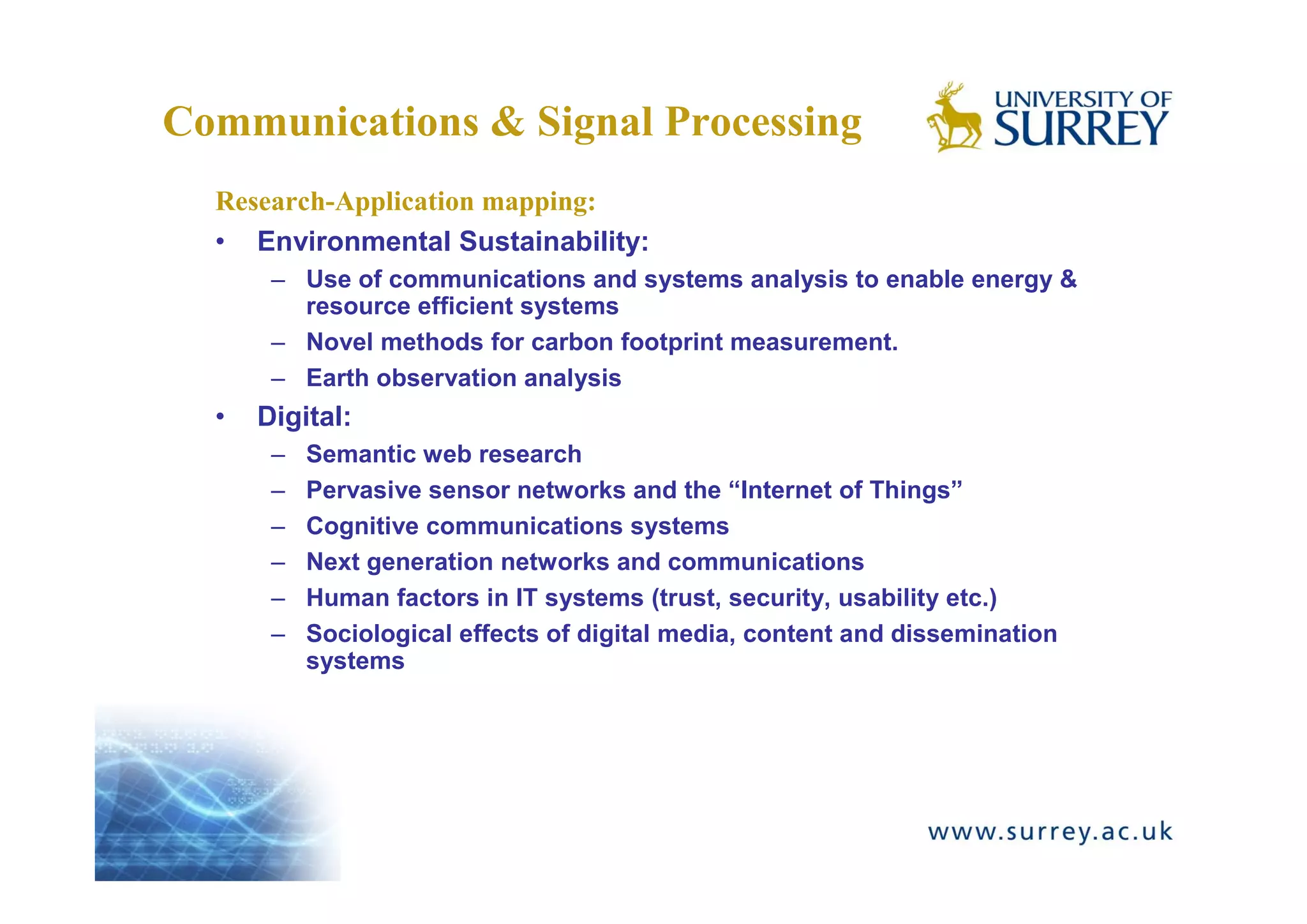 Communications & Signal Processing
  Research-Application mapping:
  • Environmental Sustainability:
       – Use of communications and systems analysis to enable energy &
         resource efficient systems
       – Novel methods for carbon footprint measurement.
       – Earth observation analysis
  •   Digital:
       –   Semantic web research
       –   Pervasive sensor networks and the “Internet of Things”
       –   Cognitive communications systems
       –   Next generation networks and communications
       –   Human factors in IT systems (trust, security, usability etc.)
       –   Sociological effects of digital media, content and dissemination
           systems
 