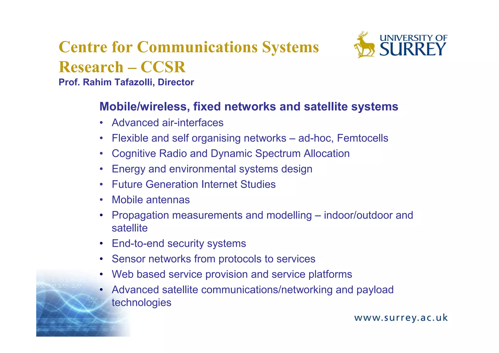 Centre for Communications Systems
Research – CCSR
Prof. Rahim Tafazolli, Director

         Mobile/wireless, fixed networks and satellite systems
         •   Advanced air-interfaces
         •   Flexible and self organising networks – ad-hoc, Femtocells
         •   Cognitive Radio and Dynamic Spectrum Allocation
         •   Energy and environmental systems design
         •   Future Generation Internet Studies
         •   Mobile antennas
         •   Propagation measurements and modelling – indoor/outdoor and
             satellite
         •   End-to-end security systems
         •   Sensor networks from protocols to services
         •   Web based service provision and service platforms
         •   Advanced satellite communications/networking and payload
             technologies
 