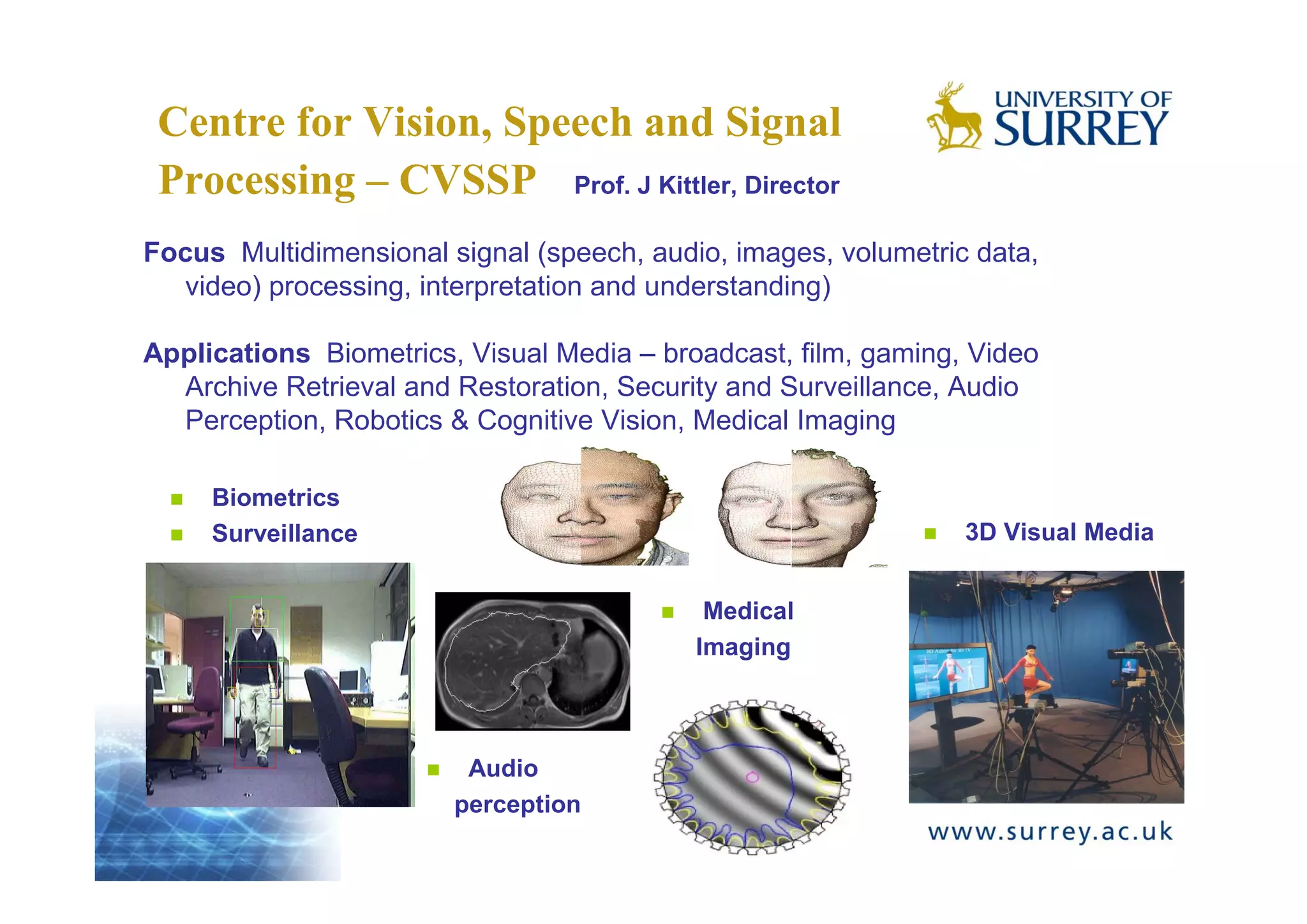 Centre for Vision, Speech and Signal
 Processing – CVSSP Prof. J Kittler, Director
Focus Multidimensional signal (speech, audio, images, volumetric data,
  video) processing, interpretation and understanding)

Applications Biometrics, Visual Media – broadcast, film, gaming, Video
  Archive Retrieval and Restoration, Security and Surveillance, Audio
  Perception, Robotics & Cognitive Vision, Medical Imaging

     Biometrics
     Surveillance                                               3D Visual Media


                                            Medical
                                           Imaging



                         Audio
                        perception
 
