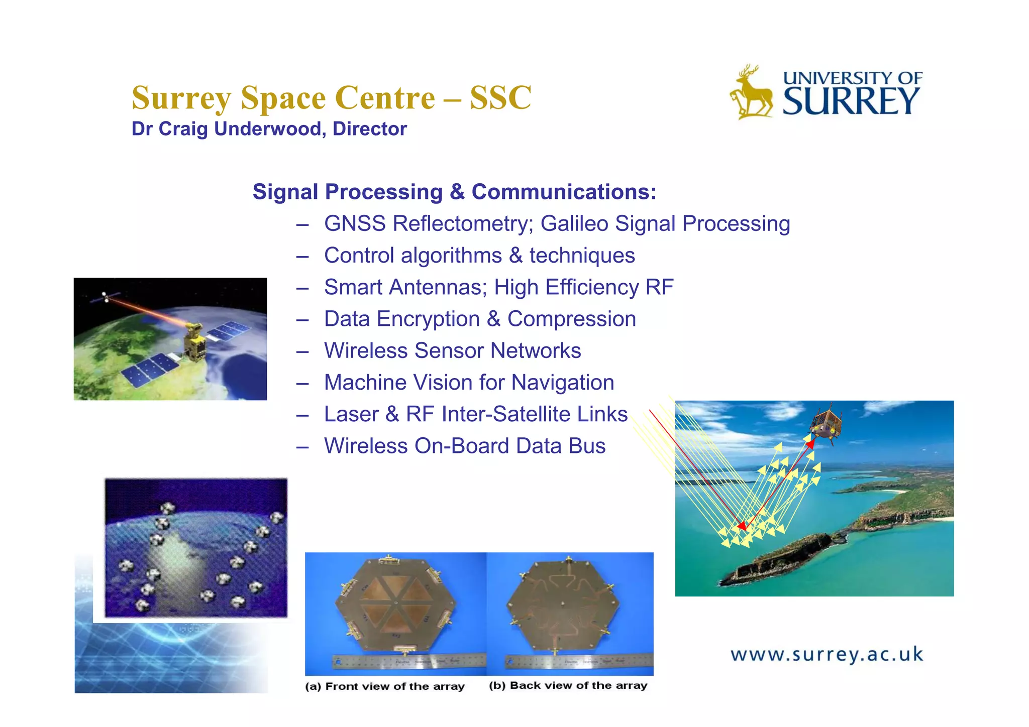 Surrey Space Centre – SSC
Dr Craig Underwood, Director


            Signal Processing & Communications:
                – GNSS Reflectometry; Galileo Signal Processing
                – Control algorithms & techniques
                – Smart Antennas; High Efficiency RF
                – Data Encryption & Compression
                – Wireless Sensor Networks
                – Machine Vision for Navigation
                – Laser & RF Inter-Satellite Links
                – Wireless On-Board Data Bus
 