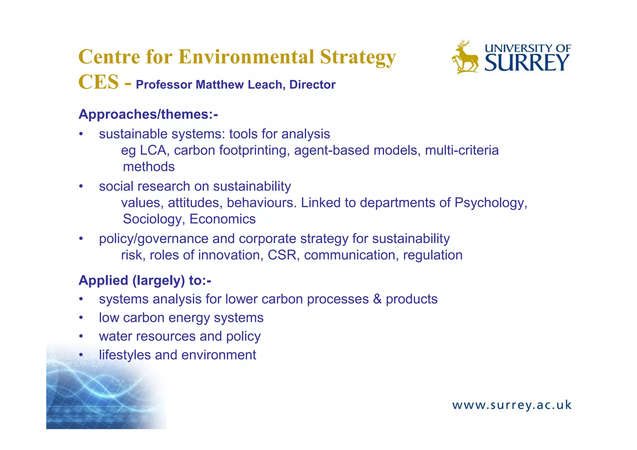 Centre for Environmental Strategy
CES - Professor Matthew Leach, Director
Approaches/themes:-
• sustainable systems: tools for analysis
      eg LCA, carbon footprinting, agent-based models, multi-criteria
      methods
• social research on sustainability
      values, attitudes, behaviours. Linked to departments of Psychology,
      Sociology, Economics
• policy/governance and corporate strategy for sustainability
      risk, roles of innovation, CSR, communication, regulation
Applied (largely) to:-
• systems analysis for lower carbon processes & products
• low carbon energy systems
• water resources and policy
• lifestyles and environment
 