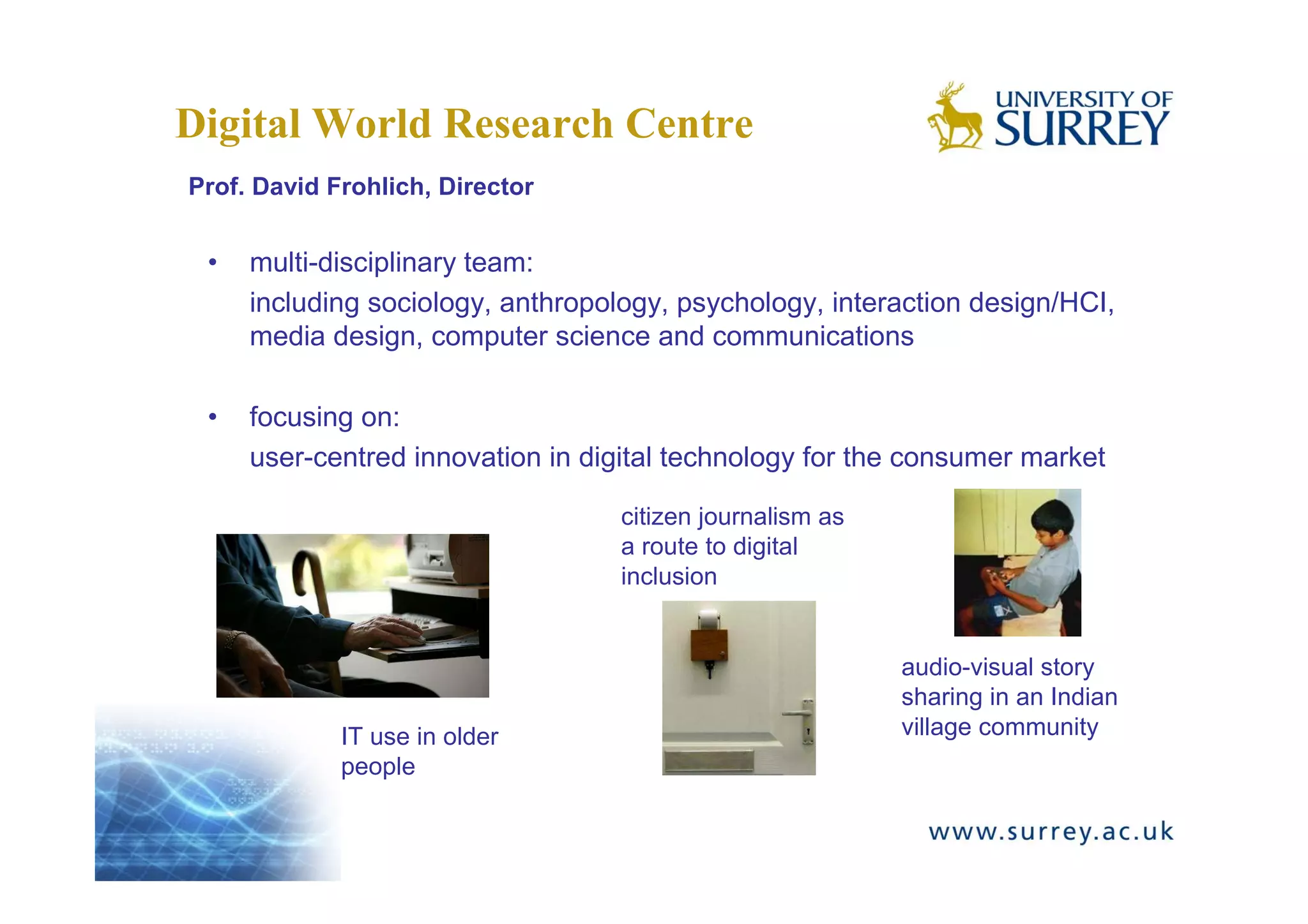 Digital World Research Centre
Prof. David Frohlich, Director


 •   multi-disciplinary team:
     including sociology, anthropology, psychology, interaction design/HCI,
     media design, computer science and communications

 •   focusing on:
     user-centred innovation in digital technology for the consumer market

                                   citizen journalism as
                                   a route to digital
                                   inclusion


                                                           audio-visual story
                                                           sharing in an Indian
             IT use in older                               village community
             people
 