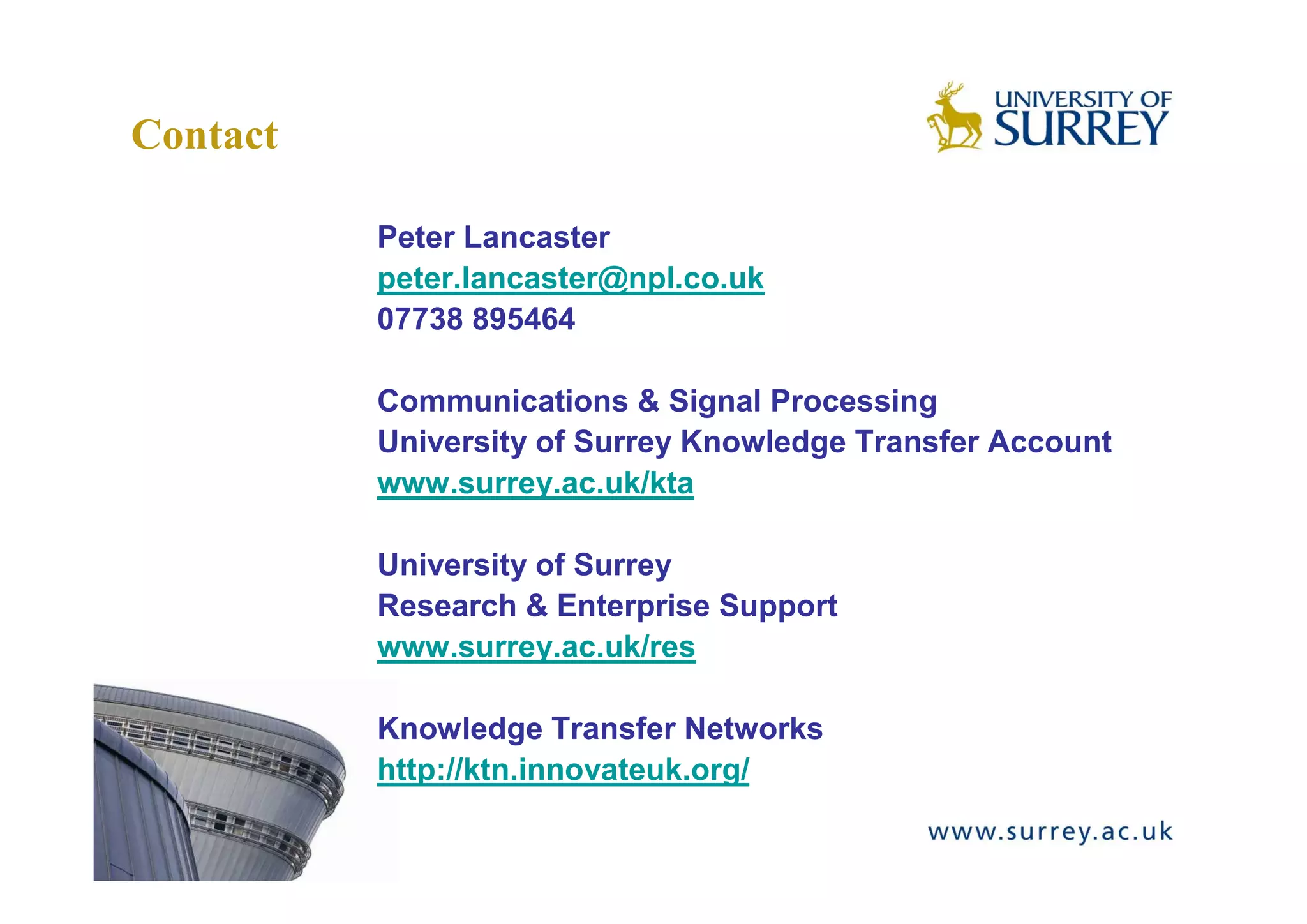 Contact

          Peter Lancaster
          peter.lancaster@npl.co.uk
          07738 895464

          Communications & Signal Processing
          University of Surrey Knowledge Transfer Account
          www.surrey.ac.uk/kta

          University of Surrey
          Research & Enterprise Support
          www.surrey.ac.uk/res

          Knowledge Transfer Networks
          http://ktn.innovateuk.org/
 