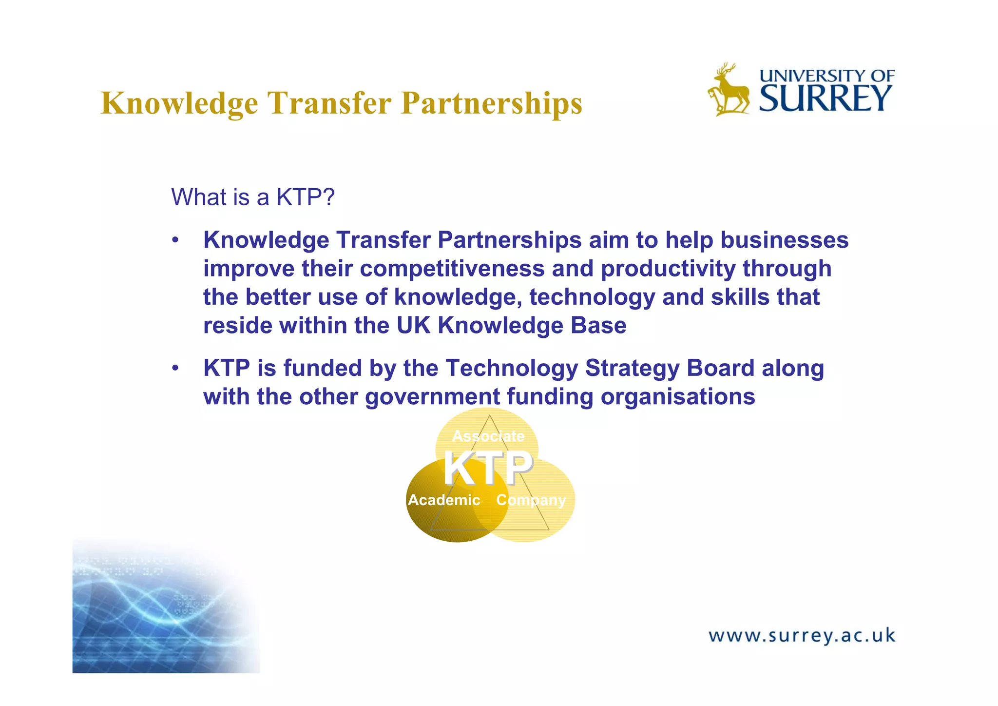 Knowledge Transfer Partnerships

    What is a KTP?
    • Knowledge Transfer Partnerships aim to help businesses
      improve their competitiveness and productivity through
      the better use of knowledge, technology and skills that
      reside within the UK Knowledge Base
    • KTP is funded by the Technology Strategy Board along
      with the other government funding organisations
                           Associate

                          KTP
                       Academic   Company
 