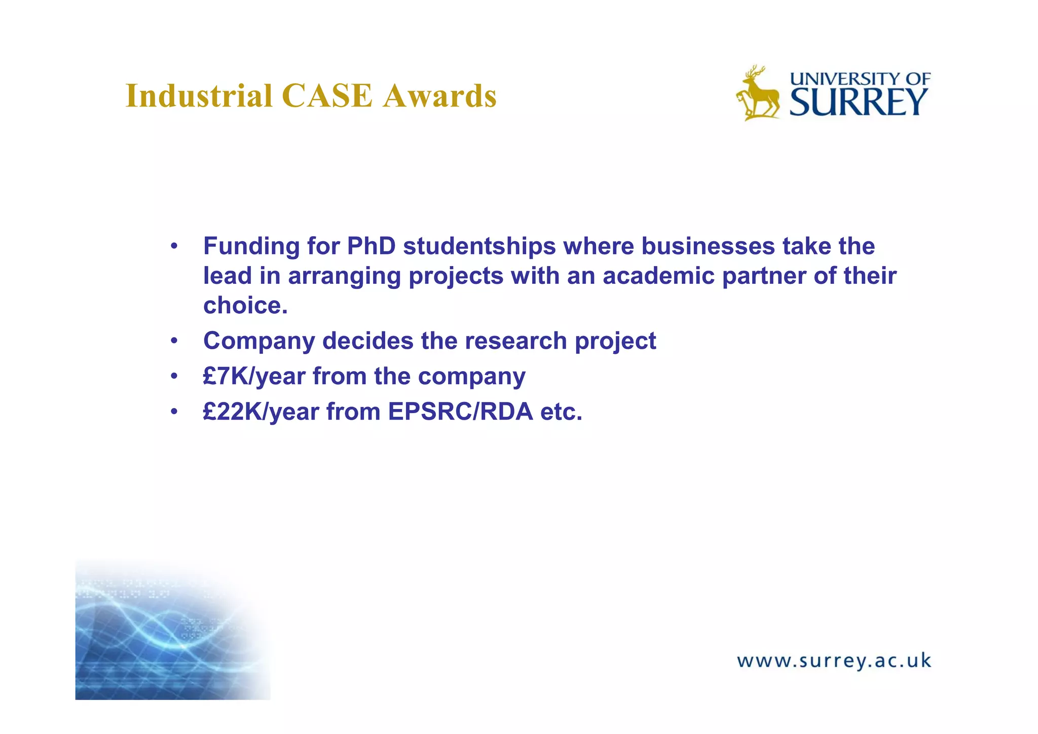 Industrial CASE Awards



  • Funding for PhD studentships where businesses take the
    lead in arranging projects with an academic partner of their
    choice.
  • Company decides the research project
  • £7K/year from the company
  • £22K/year from EPSRC/RDA etc.
 