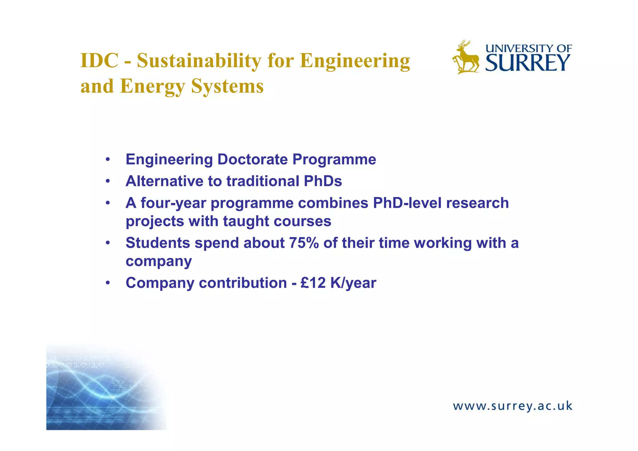 IDC - Sustainability for Engineering
and Energy Systems


  • Engineering Doctorate Programme
  • Alternative to traditional PhDs
  • A four-year programme combines PhD-level research
    projects with taught courses
  • Students spend about 75% of their time working with a
    company
  • Company contribution - £12 K/year
 