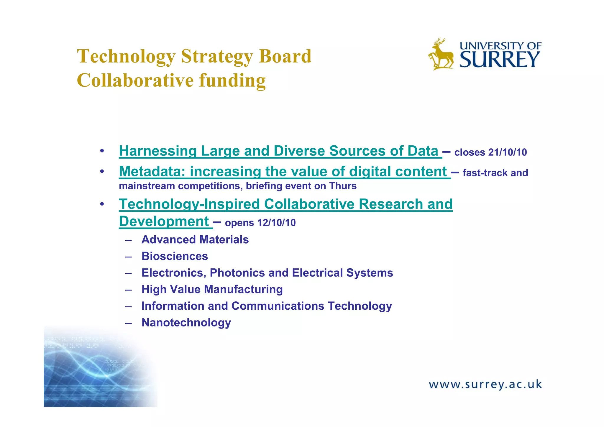 Technology Strategy Board
Collaborative funding


  • Harnessing Large and Diverse Sources of Data – closes 21/10/10
  • Metadata: increasing the value of digital content – fast-track and
     mainstream competitions, briefing event on Thurs
  • Technology-Inspired Collaborative Research and
    Development – opens 12/10/10
      –   Advanced Materials
      –   Biosciences
      –   Electronics, Photonics and Electrical Systems
      –   High Value Manufacturing
      –   Information and Communications Technology
      –   Nanotechnology
 