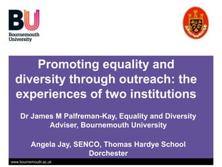 www.bournemouth.ac.uk
Promoting equality and
diversity through outreach: the
experiences of two institutions
Dr James M Palfreman-Kay, Equality and Diversity
Adviser, Bournemouth University
Angela Jay, SENCO, Thomas Hardye School
Dorchester
 