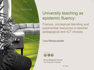 1
University teaching as
epistemic fluency:
Frames, conceptual blending and
experiential resources in teacher
pedagogical and ICT choices
Lina Markauskaite
CoCo Research Centre
The University of Sydney
2011 May
 