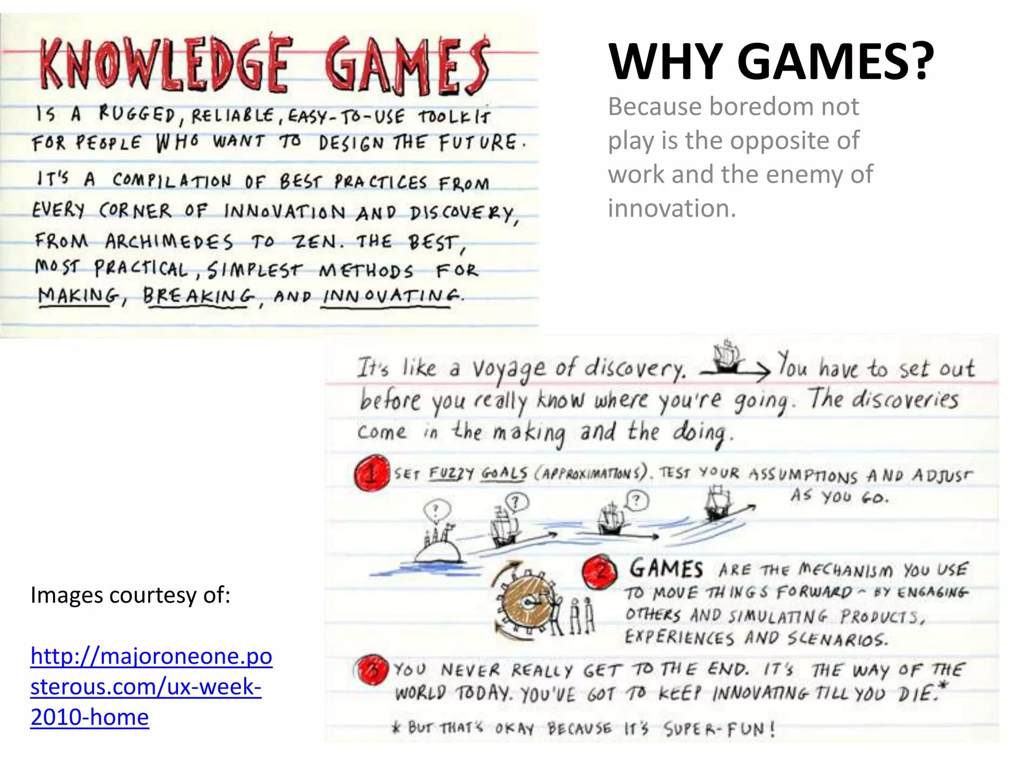 WHY GAMES?
                        Because boredom not
                        play is the opposite of
                        work and the enemy of
                        innovation.




Images courtesy of:

http://majoroneone.po
sterous.com/ux-week-
2010-home
 