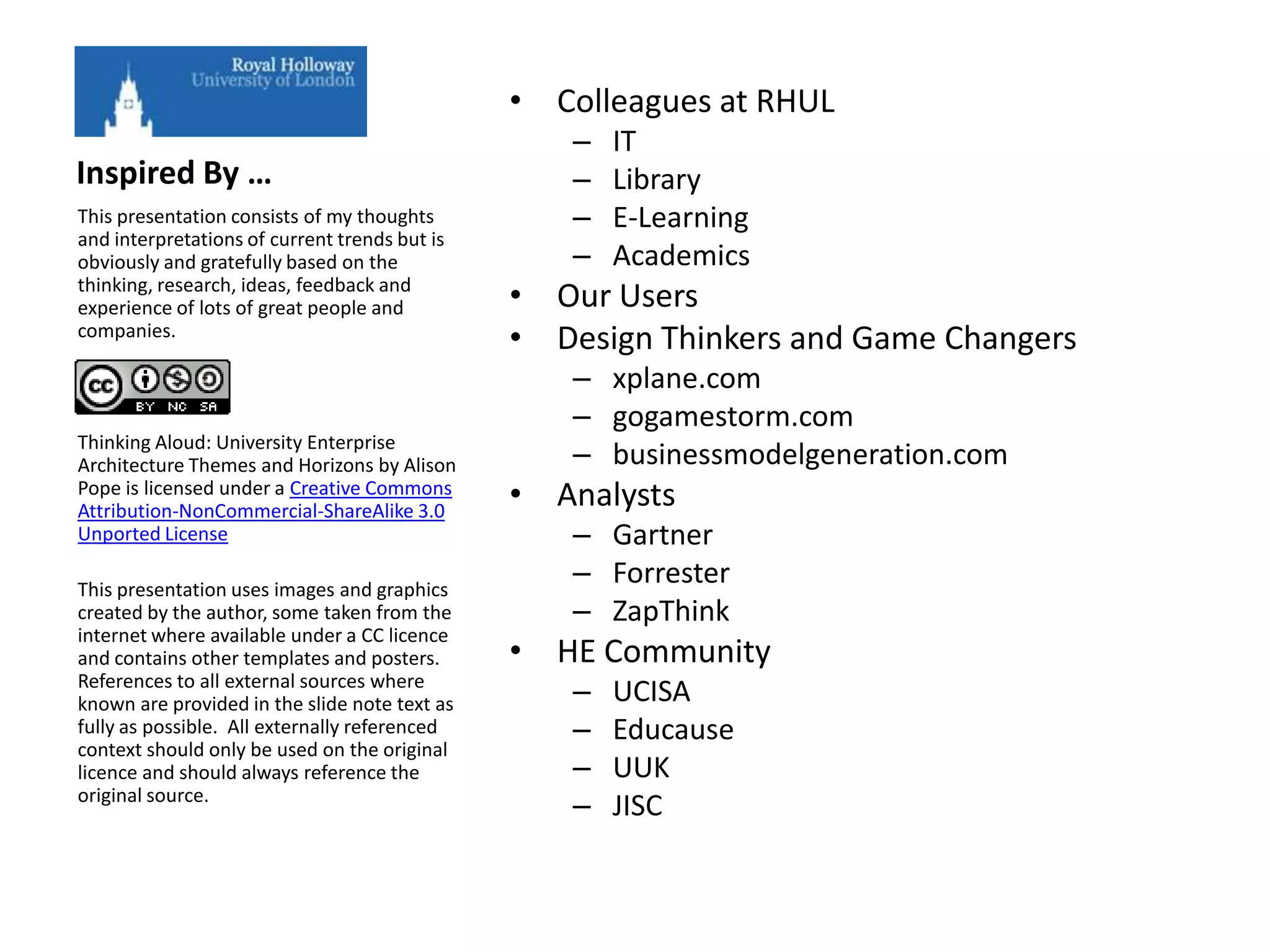 • Colleagues at RHUL
                                                  –   IT
Inspired By …                                     –   Library
This presentation consists of my thoughts         –   E-Learning
and interpretations of current trends but is
obviously and gratefully based on the             –   Academics
thinking, research, ideas, feedback and
experience of lots of great people and         • Our Users
companies.
                                               • Design Thinkers and Game Changers
                                                  – xplane.com
                                                  – gogamestorm.com
Thinking Aloud: University Enterprise
Architecture Themes and Horizons by Alison        – businessmodelgeneration.com
Pope is licensed under a Creative Commons
Attribution-NonCommercial-ShareAlike 3.0
                                               • Analysts
Unported License                                  – Gartner
This presentation uses images and graphics
                                                  – Forrester
created by the author, some taken from the        – ZapThink
internet where available under a CC licence
and contains other templates and posters.      • HE Community
References to all external sources where
known are provided in the slide note text as      –   UCISA
fully as possible. All externally referenced      –   Educause
context should only be used on the original
licence and should always reference the           –   UUK
original source.
                                                  –   JISC
 