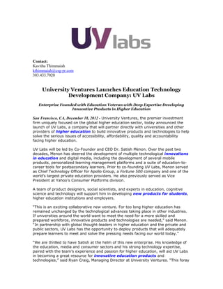 Contact:
Kavitha Thimmaiah
kthimmaiah@csg-pr.com
303.433.7020


     University Ventures Launches Education Technology
               Development Company: UV Labs
   Enterprise Founded with Education Veteran with Deep Expertise Developing
                   Innovative Products in Higher Education

San Francisco, CA, December 18, 2012 - University Ventures, the premier investment
firm uniquely focused on the global higher education sector, today announced the
launch of UV Labs, a company that will partner directly with universities and other
providers of higher education to build innovative products and technologies to help
solve the serious issues of accessibility, affordability, quality and accountability
facing higher education.

UV Labs will be led by Co-Founder and CEO Dr. Satish Menon. Over the past two
decades, Menon has steered the development of multiple technological innovations
in education and digital media, including the development of several mobile
products, personalized learning management platforms and a suite of education-to-
career tools for postsecondary learners. Prior to co-founding UV Labs, Menon served
as Chief Technology Officer for Apollo Group, a Fortune 500 company and one of the
world’s largest private education providers. He also previously served as Vice
President at Yahoo’s Consumer Platforms division.

A team of product designers, social scientists, and experts in education, cognitive
science and technology will support him in developing new products for students,
higher education institutions and employers.

“This is an exciting collaborative new venture. For too long higher education has
remained unchanged by the technological advances taking place in other industries.
If universities around the world want to meet the need for a more skilled and
prepared workforce, innovative products and technologies are needed,” said Menon.
“In partnership with global thought-leaders in higher education and the private and
public sectors, UV Labs has the opportunity to deploy products that will adequately
prepare learners to meet and solve the pressing needs facing our world today.”

“We are thrilled to have Satish at the helm of this new enterprise. His knowledge of
the education, media and consumer sectors and his strong technology expertise,
paired with the team’s experience and passion for higher education, will aid UV Labs
in becoming a great resource for innovative education products and
technologies,” said Ryan Craig, Managing Director at University Ventures. “This foray
 