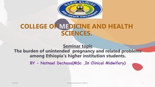 COLLEGE OF MEDICINE AND HEALTH
SCIENCES.
3/3/2023 Prepared By Natnael .D(MSc.) 1
Seminar topic
The burden of unintended pregnancy and related problems
among Ethiopia's higher institution students.
BY - Natnael Dechasa(MSc ,In Clinical Midwifery)
 