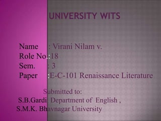UNIVERSITY WITS


Name : Virani Nilam v.
Role No.:18
Sem. : 3
Paper :E-C-101 Renaissance Literature
        Submitted to:
S.B.Gardi Department of English ,
S.M.K. Bhavnagar University
 