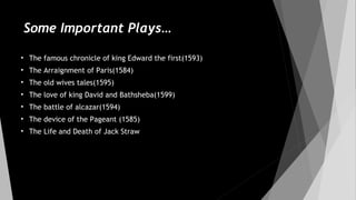 Some Important Plays…
• The famous chronicle of king Edward the first(1593)
• The Arraignment of Paris(1584)
• The old wives tales(1595)
• The love of king David and Bathsheba(1599)
• The battle of alcazar(1594)
• The device of the Pageant (1585)
• The Life and Death of Jack Straw
 