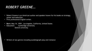 ROBERT GREENE…
• Robert Greene is an American author and speaker known for his books on strategy,
power and seduction.
• First professional English writer.
• Born: May 14, 1959 , Los Angeles, California, United States
• Education: Cambridge University
Oxford university
• Writers of any genres including autobiograph play and romance
 