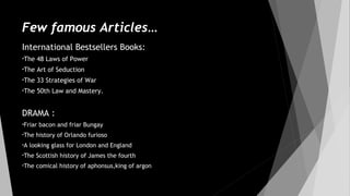 Few famous Articles…
International Bestsellers Books:
•The 48 Laws of Power
•The Art of Seduction
•The 33 Strategies of War
•The 50th Law and Mastery.
DRAMA :
•Friar bacon and friar Bungay
•The history of Orlando furioso
•A looking glass for London and England
•The Scottish history of James the fourth
•The comical history of aphonsus,king of argon
 