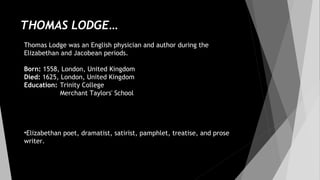 THOMAS LODGE…
Thomas Lodge was an English physician and author during the
Elizabethan and Jacobean periods.
Born: 1558, London, United Kingdom
Died: 1625, London, United Kingdom
Education: Trinity College
Merchant Taylors' School
•Elizabethan poet, dramatist, satirist, pamphlet, treatise, and prose
writer.
 
