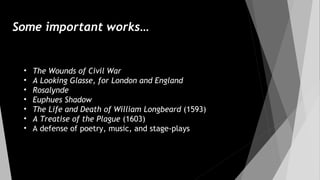 Some important works…
• The Wounds of Civil War
• A Looking Glasse, for London and England
• Rosalynde
• Euphues Shadow
• The Life and Death of William Longbeard (1593)
• A Treatise of the Plague (1603)
• A defense of poetry, music, and stage-plays
 