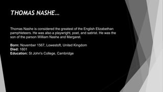 THOMAS NASHE…
Thomas Nashe is considered the greatest of the English Elizabethan
pamphleteers. He was also a playwright, poet, and satirist. He was the
son of the parson William Nashe and Margaret.
Born: November 1567, Lowestoft, United Kingdom
Died: 1601
Education: St John's College, Cambridge
 