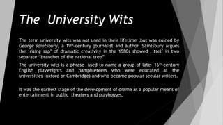 The University Wits
The term university wits was not used in their lifetime ,but was coined by
George saintsbury, a 19th
–century journalist and author. Saintsbury argues
the ‘rising sap’ of dramatic creativity in the 1580s showed itself in two
separate “branches of the national tree”.
The university wits is a phrase used to name a group of late- 16th
-century
English playwrights and pamphleteers who were educated at the
universities (oxford or Cambridge) and who became popular secular writers.
It was the earliest stage of the development of drama as a popular means of
entertainment in public theaters and playhouses.
 