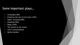 Some important plays…
• Campaspe(1584)
• Endymion,the man on the moon (1591)
• Sapho and phao(1584)
• Galathea(1592)
• Midas (1592)
• The women on the moone
• Love’s metamosphosis
• Mother bombie
 