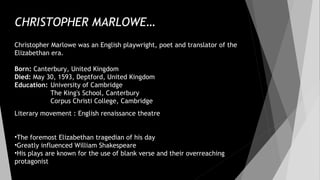CHRISTOPHER MARLOWE…
Christopher Marlowe was an English playwright, poet and translator of the
Elizabethan era.
Born: Canterbury, United Kingdom
Died: May 30, 1593, Deptford, United Kingdom
Education: University of Cambridge
The King's School, Canterbury
Corpus Christi College, Cambridge
Literary movement : English renaissance theatre
•The foremost Elizabethan tragedian of his day
•Greatly influenced William Shakespeare
•His plays are known for the use of blank verse and their overreaching
protagonist
 