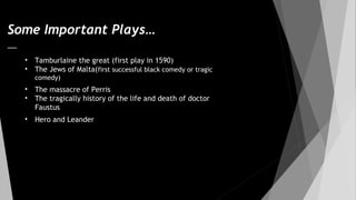 Some Important Plays…
• Tamburlaine the great (first play in 1590)
• The Jews of Malta(first successful black comedy or tragic
comedy)
• The massacre of Perris
• The tragically history of the life and death of doctor
Faustus
• Hero and Leander
 