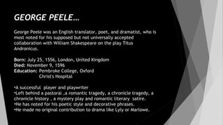 GEORGE PEELE…
George Peele was an English translator, poet, and dramatist, who is
most noted for his supposed but not universally accepted
collaboration with William Shakespeare on the play Titus
Andronicus. 
Born: July 25, 1556, London, United Kingdom
Died: November 9, 1596
Education: Pembroke College, Oxford
Christ's Hospital
•A successful player and playwriter
•Left behind a pastoral ,a romantic tragedy, a chronicle tragedy, a
chronicle history , a mystery play and romantic literary satire.
•He has noted for his poetic style and decorative phrases.
•He made no original contribution to drama like Lyly or Marlowe.
 