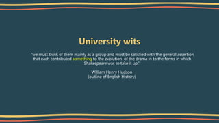 University wits
“we must think of them mainly as a group and must be satisfied with the general assertion
that each contributed something to the evolution of the drama in to the forms in which
Shakespeare was to take it up.”
William Henry Hudson
(outline of English History)
 