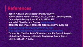 References
 Robert A. Logan, Shakespeare's Marlowe (2007)
 Robert Greene, Robert in Venn, J. & J. A., Alumni Cantabrigienses,
Cambridge University Press, 10 vols, 1922–1958.
 Journal of Education and Practice www.iiste.org
 ISSN 2222-1735 (Paper) ISSN 2222-288X (Online) Vol 2, No 353
 https://en.wikipedia.org/wiki/University_Wits
 https://politicworm.com/who-were-the-university-wits/
 Thomas Kyd, The First Part of Hieronimo and The Spanish Tragedy,
ed. Andrew S. Cairncross, Regents Renaissance Drama Series,
Lincoln, Neb., 1967, p. xiv.
 