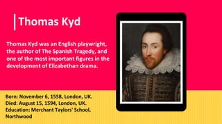 Place your screenshot here
Thomas Kyd
Thomas Kyd was an English playwright,
the author of The Spanish Tragedy, and
one of the most important figures in the
development of Elizabethan drama.
Born: November 6, 1558, London, UK.
Died: August 15, 1594, London, UK.
Education: Merchant Taylors' School,
Northwood
 