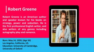 Place your screenshot here
Robert Greene
Robert Greene is an American author
and speaker known for his books on
strategy, power and seduction. He is
the first professional English writer, and
also writers of any genres including
autography play and romance.
Born: May 14, 1959, (Age 56)
Los Angeles, California, US.
Education: University of Cambridge,
University of Oxford
 