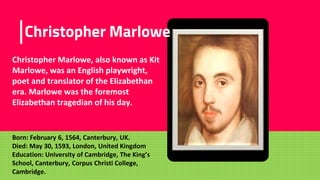 Place your screenshot here
Christopher Marlowe
Christopher Marlowe, also known as Kit
Marlowe, was an English playwright,
poet and translator of the Elizabethan
era. Marlowe was the foremost
Elizabethan tragedian of his day.
Born: February 6, 1564, Canterbury, UK.
Died: May 30, 1593, London, United Kingdom
Education: University of Cambridge, The King’s
School, Canterbury, Corpus Christi College,
Cambridge.
 