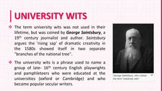 UNIVERSITY WITS
 The term university wits was not used in their
lifetime, but was coined by George Saintsbury, a
19th century journalist and author. Saintsbury
argues the 'rising sap' of dramatic creativity in
the 1580s showed itself in two separate
"branches of the national tree".
 The university wits is a phrase used to name a
group of late- 16th century English playwrights
and pamphleteers who were educated at the
universities (oxford or Cambridge) and who
became popular secular writers.
 