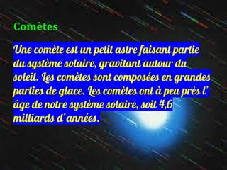 Comètes
Une comète est un petit astre faisant partie
du système solaire, gravitant autour du
soleil. Les comètes sont composées en grandes
parties de glace. Les comètes ont à peu près l’
âge de notre système solaire, soit 4,6
milliards d’années.
 