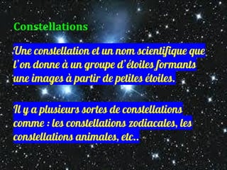 Constellations
Une constellation et un nom scientifique que
l’on donne à un groupe d’étoiles formants
une images à partir de petites étoiles.
Il y a plusieurs sortes de constellations
comme : les constellations zodiacales, les
constellations animales, etc..
 