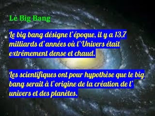 Le big bang désigne l’époque, il y a 13,7
milliards d’années où l’Univers était
extrêmement dense et chaud.
Les scientifiques ont pour hypothèse que le big
bang serait à l’origine de la création de l’
univers et des planètes.
Le Big Bang
 