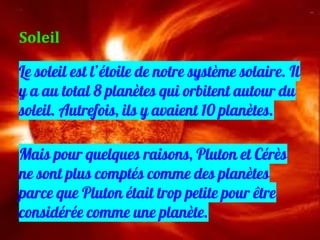 Le soleil est l’étoile de notre système solaire. Il
y a au total 8 planètes qui orbitent autour du
soleil. Autrefois, ils y avaient 10 planètes.
Mais pour quelques raisons, Pluton et Cérès
ne sont plus comptés comme des planètes
parce que Pluton était trop petite pour être
considérée comme une planète.
Soleil
 