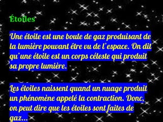 Une étoile est une boule de gaz produisant de
la lumière pouvant être vu de l’espace. On dit
qu’une étoile est un corps céleste qui produit
sa propre lumière.
Les étoiles naissent quand un nuage produit
un phénomène appelé la contraction. Donc,
on peut dire que les étoiles sont faites de
gaz...
Étoiles
 