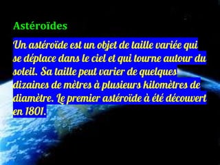 Un astéroïde est un objet de taille variée qui
se déplace dans le ciel et qui tourne autour du
soleil. Sa taille peut varier de quelques
dizaines de mètres à plusieurs kilomètres de
diamètre. Le premier astéroïde à été découvert
en 1801.
Astéroïdes
 