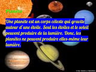 Une planète est un corps céleste qui gravite
autour d’une étoile. Seul les étoiles et le soleil
peuvent produire de la lumière. Donc, les
planètes ne peuvent produire elles-même leur
lumière.
Planète
 