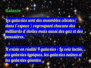 Galaxie
Les galaxies sont des ensembles célestes(
dans l’espace ) regroupant chacune des
milliards d’étoiles mais aussi des gaz et des
poussières.
Il existe en réalité 4 galaxies : La voie lactée,
les galaxies typiques, les galaxies naines et
les galaxies géantes.
 