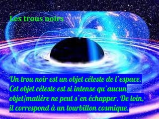 Un trou noir est un objet céleste de l’espace.
Cet objet céleste est si intense qu’aucun
objet/matière ne peut s’en échapper. De loin,
il correspond à un tourbillon cosmique.
Les trous noirs
 