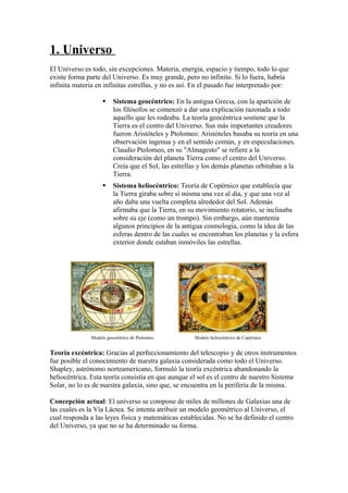1. Universo
El Universo es todo, sin excepciones. Materia, energía, espacio y tiempo, todo lo que
existe forma parte del Universo. Es muy grande, pero no infinito. Si lo fuera, habría
infinita materia en infinitas estrellas, y no es así. En el pasado fue interpretado por:

                        Sistema geocéntrico: En la antigua Grecia, con la aparición de
                         los filósofos se comenzó a dar una explicación razonada a todo
                         aquello que les rodeaba. La teoría geocéntrica sostiene que la
                         Tierra es el centro del Universo. Sus más importantes creadores
                         fueron Aristóteles y Ptolomeo. Aristóteles basaba su teoría en una
                         observación ingenua y en el sentido común, y en especulaciones.
                         Claudio Ptolomeo, en su "Almagesto" se refiere a la
                         consideración del planeta Tierra como el centro del Universo.
                         Creía que el Sol, las estrellas y los demás planetas orbitaban a la
                         Tierra.
                        Sistema heliocéntrico: Teoría de Copérnico que establecía que
                         la Tierra giraba sobre sí misma una vez al día, y que una vez al
                         año daba una vuelta completa alrededor del Sol. Además
                         afirmaba que la Tierra, en su movimiento rotatorio, se inclinaba
                         sobre su eje (como un trompo). Sin embargo, aún mantenía
                         algunos principios de la antigua cosmología, como la idea de las
                         esferas dentro de las cuales se encontraban los planetas y la esfera
                         exterior donde estaban inmóviles las estrellas.




               Modelo geocéntrico de Ptolomeo         Modelo heliocéntrico de Copérnico


Teoría excéntrica: Gracias al perfeccionamiento del telescopio y de otros instrumentos
fue posible el conocimiento de nuestra galaxia considerada como todo el Universo.
Shapley, astrónomo norteamericano, formuló la teoría excéntrica abandonando la
heliocéntrica. Esta teoría consistía en que aunque el sol es el centro de nuestro Sistema
Solar, no lo es de nuestra galaxia, sino que, se encuentra en la periferia de la misma.

Concepción actual: El universo se compone de miles de millones de Galaxias una de
las cuales es la Vía Láctea. Se intenta atribuir un modelo geométrico al Universo, el
cual responda a las leyes física y matemáticas establecidas. No se ha definido el centro
del Universo, ya que no se ha determinado su forma.
 