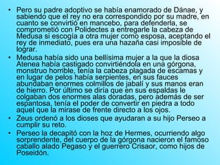 Pero su padre adoptivo se había enamorado de Dánae, y sabiendo que el rey no era correspondido por su madre, en cuanto se convirtió en mancebo, para defenderla, se comprometió con Polidectes a entregarle la cabeza de Medusa si escogía a otra mujer como esposa, aceptando el rey de inmediato, pues era una hazaña casi imposible de lograr. Medusa había sido una bellísima mujer a la que la diosa Atenea había castigado convirtiéndola en una górgona, monstruo horrible, tenía la cabeza plagada de escamas y en lugar de pelos había serpientes, en sus fauces abundaban enormes colmillos de jabalí y sus manos eran de hierro. Por último se diría que en sus espaldas le colgaban dos enormes alas doradas, pero además de ser espantosa, tenía el poder de convertir en piedra a todo aquel que la mirase de frente directo a los ojos. Zeus ordenó a los dioses que ayudaran a su hijo Perseo a cumplir su reto. Perseo la decapitó con la hoz de Hermes, ocurriendo algo sorprendente, del cuerpo de la górgona nacieron el famoso caballo alado Pegaso y el guerrero Crisaor, como hijos de Poseidón. 